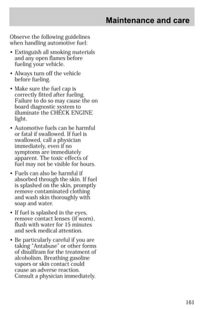 Maintenance and care 
161 
Observe the following guidelines 
when handling automotive fuel: 
• Extinguish all smoking materials 
and any open flames before 
fueling your vehicle. 
• Always turn off the vehicle 
before fueling. 
• Make sure the fuel cap is 
correctly fitted after fueling. 
Failure to do so may cause the on 
board diagnostic system to 
illuminate the CHECK ENGINE 
light. 
• Automotive fuels can be harmful 
or fatal if swallowed. If fuel is 
swallowed, call a physician 
immediately, even if no 
symptoms are immediately 
apparent. The toxic effects of 
fuel may not be visible for hours. 
• Fuels can also be harmful if 
absorbed through the skin. If fuel 
is splashed on the skin, promptly 
remove contaminated clothing 
and wash skin thoroughly with 
soap and water. 
• If fuel is splashed in the eyes, 
remove contact lenses (if worn), 
flush with water for 15 minutes 
and seek medical attention. 
• Be particularly careful if you are 
taking “Antabuse” or other forms 
of disulfiram for the treatment of 
alcoholism. Breathing gasoline 
vapors or skin contact could 
cause an adverse reaction. 
Consult a physician immediately. 
 