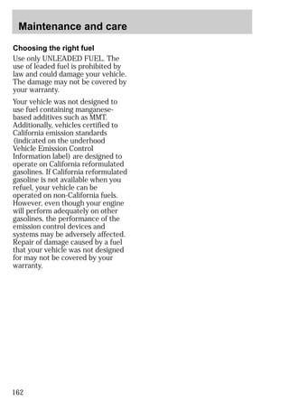 Maintenance and care 
Choosing the right fuel 
Use only UNLEADED FUEL. The 
use of leaded fuel is prohibited by 
law and could damage your vehicle. 
The damage may not be covered by 
your warranty. 
Your vehicle was not designed to 
use fuel containing manganese-based 
162 
additives such as MMT. 
Additionally, vehicles certified to 
California emission standards 
(indicated on the underhood 
Vehicle Emission Control 
Information label) are designed to 
operate on California reformulated 
gasolines. If California reformulated 
gasoline is not available when you 
refuel, your vehicle can be 
operated on non-California fuels. 
However, even though your engine 
will perform adequately on other 
gasolines, the performance of the 
emission control devices and 
systems may be adversely affected. 
Repair of damage caused by a fuel 
that your vehicle was not designed 
for may not be covered by your 
warranty. 
 