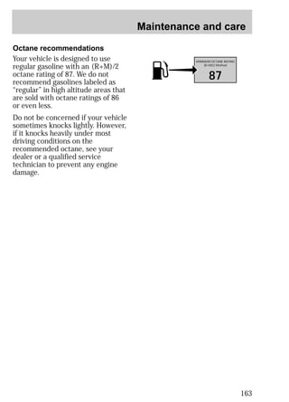 Maintenance and care 
163 
Octane recommendations 
Your vehicle is designed to use 
regular gasoline with an (R+M)/2 
octane rating of 87. We do not 
recommend gasolines labeled as 
“regular” in high altitude areas that 
are sold with octane ratings of 86 
or even less. 
Do not be concerned if your vehicle 
sometimes knocks lightly. However, 
if it knocks heavily under most 
driving conditions on the 
recommended octane, see your 
dealer or a qualified service 
technician to prevent any engine 
damage. 
MINIMUM OCTANE RATING 
(R+M)/2 Method 
87 
 