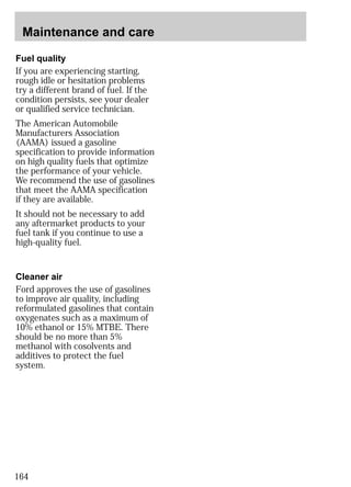 Maintenance and care 
Fuel quality 
If you are experiencing starting, 
rough idle or hesitation problems 
try a different brand of fuel. If the 
condition persists, see your dealer 
or qualified service technician. 
The American Automobile 
Manufacturers Association 
(AAMA) issued a gasoline 
specification to provide information 
on high quality fuels that optimize 
the performance of your vehicle. 
We recommend the use of gasolines 
that meet the AAMA specification 
if they are available. 
It should not be necessary to add 
any aftermarket products to your 
fuel tank if you continue to use a 
high-quality fuel. 
Cleaner air 
Ford approves the use of gasolines 
to improve air quality, including 
reformulated gasolines that contain 
oxygenates such as a maximum of 
10% ethanol or 15% MTBE. There 
should be no more than 5% 
methanol with cosolvents and 
additives to protect the fuel 
system. 
164 
 