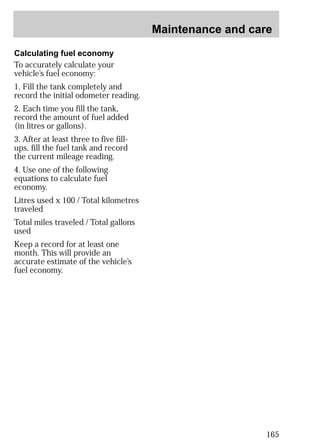 Maintenance and care 
165 
Calculating fuel economy 
To accurately calculate your 
vehicle’s fuel economy: 
1. Fill the tank completely and 
record the initial odometer reading. 
2. Each time you fill the tank, 
record the amount of fuel added 
(in litres or gallons). 
3. After at least three to five fill-ups, 
fill the fuel tank and record 
the current mileage reading. 
4. Use one of the following 
equations to calculate fuel 
economy. 
Litres used x 100 / Total kilometres 
traveled 
Total miles traveled / Total gallons 
used 
Keep a record for at least one 
month. This will provide an 
accurate estimate of the vehicle’s 
fuel economy. 
 
