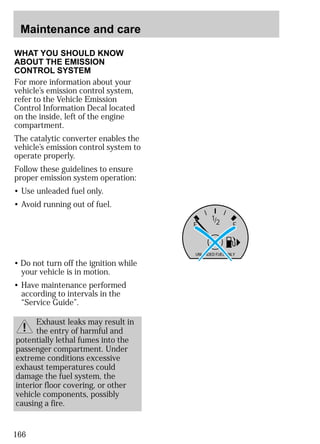 Maintenance and care 
WHAT YOU SHOULD KNOW 
ABOUT THE EMISSION 
CONTROL SYSTEM 
For more information about your 
vehicle’s emission control system, 
refer to the Vehicle Emission 
Control Information Decal located 
on the inside, left of the engine 
compartment. 
The catalytic converter enables the 
vehicle’s emission control system to 
operate properly. 
Follow these guidelines to ensure 
proper emission system operation: 
• Use unleaded fuel only. 
• Avoid running out of fuel. 
166 
1/2 
E F 
UNLEADED FUEL ONLY 
• Do not turn off the ignition while 
your vehicle is in motion. 
• Have maintenance performed 
according to intervals in the 
“Service Guide”. 
Exhaust leaks may result in 
the entry of harmful and 
potentially lethal fumes into the 
passenger compartment. Under 
extreme conditions excessive 
exhaust temperatures could 
damage the fuel system, the 
interior floor covering, or other 
vehicle components, possibly 
causing a fire. 
 