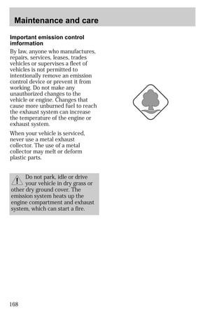 Maintenance and care 
Important emission control 
imformation 
By law, anyone who manufactures, 
repairs, services, leases, trades 
vehicles or supervises a fleet of 
vehicles is not permitted to 
intentionally remove an emission 
control device or prevent it from 
working. Do not make any 
unauthorized changes to the 
vehicle or engine. Changes that 
cause more unburned fuel to reach 
the exhaust system can increase 
the temperature of the engine or 
exhaust system. 
When your vehicle is serviced, 
never use a metal exhaust 
collector. The use of a metal 
collector may melt or deform 
plastic parts. 
168 
Do not park, idle or drive 
your vehicle in dry grass or 
other dry ground cover. The 
emission system heats up the 
engine compartment and exhaust 
system, which can start a fire. 
 