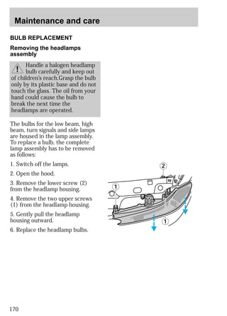 Maintenance and care 
BULB REPLACEMENT 
The bulbs for the low beam, high 
beam, turn signals and side lamps 
are housed in the lamp assembly. 
To replace a bulb, the complete 
lamp assembly has to be removed 
as follows: 
1. Switch off the lamps. 
2. Open the hood. 
3. Remove the lower screw (2) 
from the headlamp housing. 
4. Remove the two upper screws 
(1) from the headlamp housing. 
5. Gently pull the headlamp 
housing outward. 
6. Replace the headlamp bulbs. 
170 
Handle a halogen headlamp 
bulb carefully and keep out 
of children’s reach.Grasp the bulb 
only by its plastic base and do not 
touch the glass. The oil from your 
hand could cause the bulb to 
break the next time the 
headlamps are operated. 
1 
2 
1 
Removing the headlamps 
assembly 
 