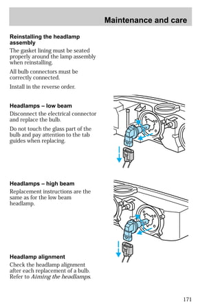 Maintenance and care 
171 
Reinstalling the headlamp 
assembly 
The gasket lining must be seated 
properly around the lamp assembly 
when reinstalling. 
All bulb connectors must be 
correctly connected. 
Install in the reverse order. 
Headlamps – low beam 
Disconnect the electrical connector 
and replace the bulb. 
Do not touch the glass part of the 
bulb and pay attention to the tab 
guides when replacing. 
Headlamps – high beam 
Replacement instructions are the 
same as for the low beam 
headlamp. 
Headlamp alignment 
Check the headlamp alignment 
after each replacement of a bulb. 
Refer to Aiming the headlamps. 
 