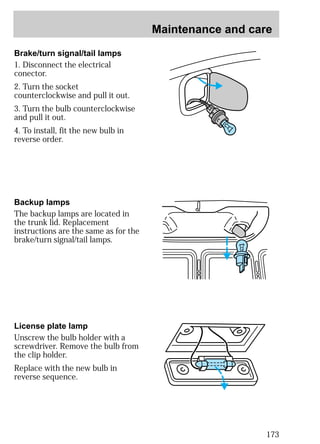 Maintenance and care 
173 
Brake/turn signal/tail lamps 
1. Disconnect the electrical 
conector. 
2. Turn the socket 
counterclockwise and pull it out. 
3. Turn the bulb counterclockwise 
and pull it out. 
4. To install, fit the new bulb in 
reverse order. 
Backup lamps 
The backup lamps are located in 
the trunk lid. Replacement 
instructions are the same as for the 
brake/turn signal/tail lamps. 
License plate lamp 
Unscrew the bulb holder with a 
screwdriver. Remove the bulb from 
the clip holder. 
Replace with the new bulb in 
reverse sequence. 
 