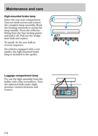 Maintenance and care 
High-mounted brake lamp 
Enter the rear seat compartment. 
Unscrew both screws and remove 
the complete lamp assembly. Bend 
the housing outwards to unclip the 
lamp module. Press the reflector 
fitting from the four locking points 
and pull it off. Pull out the wedge 
base bulb and replace. 
To install, fit the new bulb in 
reverse sequence. 
On vehicles equipped with a rear 
spoiler, the high-mounted brake 
lamp is included in the spoiler. 
Luggage compartment lamp 
Pry out the light assembly from the 
holder with a flat screwdriver. Turn 
the spherical bulb under slight 
pressure counterclockwise and 
remove. 
174 
 