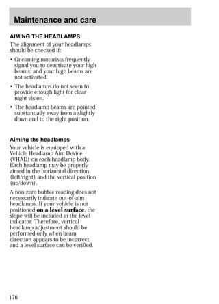 Maintenance and care 
AIMING THE HEADLAMPS 
The alignment of your headlamps 
should be checked if: 
• Oncoming motorists frequently 
signal you to deactivate your high 
beams, and your high beams are 
not activated. 
• The headlamps do not seem to 
provide enough light for clear 
night vision. 
• The headlamp beams are pointed 
substantially away from a slightly 
down and to the right position. 
Aiming the headlamps 
Your vehicle is equipped with a 
Vehicle Headlamp Aim Device 
(VHAD) on each headlamp body. 
Each headlamp may be properly 
aimed in the horizontal direction 
(left/right) and the vertical position 
(up/down). 
A non-zero bubble reading does not 
necessarily indicate out-of-aim 
headlamps. If your vehicle is not 
positioned on a level surface, the 
slope will be included in the level 
indicator. Therefore, vertical 
headlamp adjustment should be 
performed only when beam 
direction appears to be incorrect 
and a level surface can be verified. 
176 
 