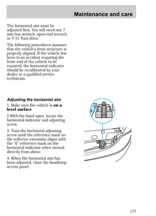 Maintenance and care 
177 
The horizontal aim must be 
adjusted first. You will need one 7 
mm box wrench, open end wrench 
or T-15 Torx drive. 
The following procedures assumes 
that the vehicle’s front structure is 
properly aligned. If the vehicle has 
been in an accident requiring the 
front end of the vehicle to be 
repaired, the horizontal indicator 
should be recalibrated by your 
dealer or a qualified service 
technician. 
Adjusting the horizontal aim 
1. Make sure the vehicle is on a 
level surface. 
2.With the hood open, locate the 
horizontal indicator and adjusting 
screw. 
3. Turn the horizontal adjusting 
screw until the reference mark on 
the reflector extension aligns with 
the “0” reference mark on the 
horizontal indicator when viewed 
directly from above. 
4. When the horizontal aim has 
been adjusted, close the headlamp 
access panel. 
 
