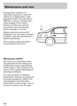 Maintenance and care 
During winter months, it is 
especially important to wash the 
vehicle on a regular basis. Large 
quantities of dirt and road salt are 
difficult to remove, and they also 
cause damage to the vehicle. 
Remove or lower any exterior 
accessories, such as antennas, 
before entering a car wash. 
Remove particles such as bird 
droppings, tree sap, insect remains, 
tar spots, road salt and industrial 
fallout immediately. 
After washing, apply the brakes 
several times to dry them. 
Waxing your vehicle 
The best way to determine when 
the paintwork needs waxing is by 
noting when water stops beading 
on the surface. This could be every 
three or four months depending on 
operating conditions. 
Use only carnauba or synthetic-based 
180 
waxes. Remove any bugs and 
tar before waxing the vehicle. Use 
cleaning fluid or alcohol with a 
clean cloth to remove bugs. Use tar 
remover to remove any tar spots. 
 