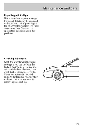 Maintenance and care 
181 
Repairing paint chips 
Minor scratches or paint damage 
from road debris may be repaired 
with touch-up paint, paint repair 
foil or aerosol spray from the Ford 
accessories line. Observe the 
application instructions on the 
products. 
Cleaning the wheels 
Wash the wheels with the same 
detergent you use to clean the 
body of your vehicle. Do not use 
acid-based wheel cleaners, steel 
wool, fuel or strong detergents. 
Never use abrasives that will 
damage the finish of special wheel 
surfaces. Use a tar remover to 
remove grease and tar. 
 