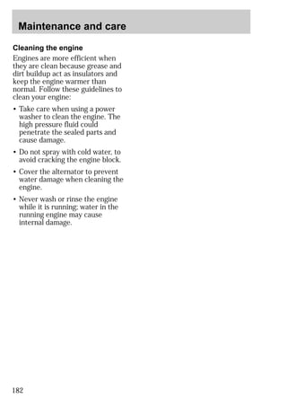 Maintenance and care 
Cleaning the engine 
Engines are more efficient when 
they are clean because grease and 
dirt buildup act as insulators and 
keep the engine warmer than 
normal. Follow these guidelines to 
clean your engine: 
• Take care when using a power 
washer to clean the engine. The 
high pressure fluid could 
penetrate the sealed parts and 
cause damage. 
• Do not spray with cold water, to 
avoid cracking the engine block. 
• Cover the alternator to prevent 
water damage when cleaning the 
engine. 
• Never wash or rinse the engine 
while it is running; water in the 
running engine may cause 
internal damage. 
182 
 