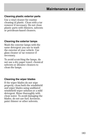 Maintenance and care 
183 
Cleaning plastic exterior parts 
Use a vinyl cleaner for routine 
cleaning of plastic. Clean with a tar 
remover if necessary. Do not clean 
plastic parts with thinners, solvents 
or petroleum-based cleaners. 
Cleaning the exterior lamps 
Wash the exterior lamps with the 
same detergent you use to wash 
the exterior of your vehicle. Use 
glass cleaner or tar remover if 
necessary. 
To avoid scratching the lamps, do 
not use a dry paper towel, chemical 
solvents or abrasive cleaners to 
clean the lamps. 
Cleaning the wiper blades 
If the wiper blades do not wipe 
properly, clean both the windshield 
and wiper blades using undiluted 
windshield wiper solution or a mild 
detergent. Rinse thoroughly with 
clean water. To avoid damaging the 
blades, do not use fuel, kerosene, 
paint thinner or other solvents. 
 
