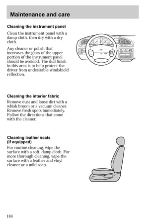 Maintenance and care 
Cleaning the instrument panel 
Cleaning the interior fabric 
Remove dust and loose dirt with a 
whisk broom or a vacuum cleaner. 
Remove fresh spots immediately. 
Follow the directions that come 
with the cleaner. 
Cleaning leather seats 
(if equipped) 
For routine cleaning, wipe the 
surface with a soft, damp cloth. For 
more thorough cleaning, wipe the 
surface with a leather and vinyl 
cleaner or a mild soap. 
184 
H M I0 :20 
LO OFF PNL/FLR 
PANEL 
A/C 
FLOOR 
FLR 
DEF 
DEF 
MAX 
A/C 
HI 
/ 
POWER AUDIO AM/FM SCAN 
SEEK 
1 2 3 
4 5 6 
ANS 
SIDE 1-2 
EJECT 
VOLUME 
000123 
0 0 0 0 
55 
50 
40 
30 
20 
10 
60 70 80 
90 
100 
110 
120 
130 
MPH 
60 
40 
20 
80 
100 120 
140 
160 
180 
200 
1/2 
E F 
UNLEADED FUEL ONLY 
2 
1 
0 
3 
4 5 
x 1000 
6 
7 
8 
NORMAL 
BRAKE 
CHECK 
ENGINE 
TRACTION 
CONTROL 
O/D 
OFF 
MIRRORS 
Clean the instrument panel with a 
damp cloth, then dry with a dry 
cloth. 
Any cleaner or polish that 
increases the gloss of the upper 
portion of the instrument panel 
should be avoided. The dull finish 
in this area is to help protect the 
driver from undesirable windshield 
reflection. 
 