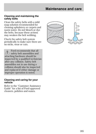Maintenance and care 
185 
Cleaning and maintaining the 
safety belts 
Clean the safety belts with a mild 
soap solution recommended for 
cleaning upholstery or carpets and 
warm water. Do not bleach or dye 
the belts, because these actions 
may weaken the belt webbing. 
Check the safety belt system 
periodically to make sure there are 
no nicks, wear or cuts. 
Ford recommends that all 
safety belt assemblies and 
attaching hardware should be 
inspected by a qualified technician 
after any collision. Safety belt 
assemblies not in use during a 
collision should also be inspected 
and replaced if either damage or 
improper operation is noted. 
Cleaning and caring for your 
vehicle 
Refer to the “Customer Assistance 
Guide” for a list of Ford-approved 
cleaners, polishes and waxes. 
 