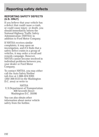 Reporting safety defects 
REPORTING SAFETY DEFECTS 
(U.S. ONLY) 
If you believe that your vehicle has 
a defect that could cause a crash, 
or could cause injury or death, you 
should immediately inform the 
National Highway Traffic Safety 
Administration (NHTSA) in 
addition to Ford Motor Company. 
If NHTSA receives similar 
complaints, it may open an 
investigation, and if it finds that a 
safety defect exists in a group of 
vehicles, it may order a recall and 
remedy campaign. However, 
NHTSA cannot become involved in 
individual problems between you, 
your dealer or Ford Motor 
Company. 
To contact NHTSA, you may either 
call the Auto Safety Hotline 
toll–free at 1-800-424-9393 
(202-366-0123 in the Washington 
D.C. area) or write to 
192 
NHTSA 
U.S.Department of Transportation 
400 Seventh Street 
Washington D.C. 20590 
You can also obtain other 
information about motor vehicle 
safety from the hotline. 
 