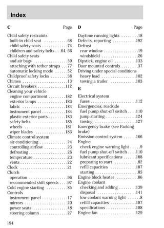 C Page 
Child safety restraints 
built-in child seat . . . . . . . . . . .68 
child safety seats . . . . . . . . . . . .74 
children and safety belts . . .64, 66 
Child safety seats 
and air bags . . . . . . . . . . . . . . . .59 
attaching with tether straps . . .77 
automatic locking mode . . . . . .52 
Childproof safety locks . . . . . . . .38 
Chimes . . . . . . . . . . . . . . . . . . . . .13 
Circuit breakers . . . . . . . . . . . . .112 
Cleaning your vehicle 
engine compartment . . . . . . . .182 
exterior lamps . . . . . . . . . . . . .183 
fabric . . . . . . . . . . . . . . . . . . . .184 
instrument panel . . . . . . . . . . .184 
plastic exterior parts . . . . . . . .183 
safety belts . . . . . . . . . . . . . . .185 
wheels . . . . . . . . . . . . . . . . . . .181 
wiper blades . . . . . . . . . . . . . .183 
Climate control system 
air conditioning . . . . . . . . . . . . .24 
controlling airflow . . . . . . . . . . .23 
defrosting . . . . . . . . . . . . . . . . . .26 
temperature . . . . . . . . . . . . . . . .23 
vents . . . . . . . . . . . . . . . . . . . . . .22 
Clock . . . . . . . . . . . . . . . . . . . . . .21 
Clutch 
operation . . . . . . . . . . . . . . . . . .96 
recommended shift speeds . . . .97 
Cold engine starting . . . . . . . . . .85 
Controls 
instrument panel . . . . . . . . . . . .17 
mirrors . . . . . . . . . . . . . . . . . . . .20 
power seats . . . . . . . . . . . . . . . .48 
steering column . . . . . . . . . . . . .27 
D Page 
Daytime running lights . . . . . . . .18 
Defects, reporting . . . . . . . . . . .192 
Defrost 
rear window . . . . . . . . . . . . . . . .19 
windshield . . . . . . . . . . . . . . . . .26 
Dipstick, engine oil . . . . . . . . . .133 
Door mounted controls . . . . . . . .37 
Driving under special conditions 
heavy load . . . . . . . . . . . . . . . .102 
towing a trailer . . . . . . . . . . . .103 
E 
Electrical system 
fuses . . . . . . . . . . . . . . . . . . . . .112 
Emergencies, roadside 
fuel pump shut-off switch . . . .110 
jump starting . . . . . . . . . . . . . .124 
towing . . . . . . . . . . . . . . . . . . .127 
Emergency brake (see Parking 
brake) 
Emission control system . . . . . .166 
Engine 
check engine warning light . . . . .9 
fuel pump shut-off switch . . . .110 
lubricant specifications . . . . . .188 
preparing to start . . . . . . . . . . .82 
refill capacities . . . . . . . . . . . .187 
starting . . . . . . . . . . . . . . . . . . . .85 
Engine block heater . . . . . . . . . .86 
Engine coolant 
checking and adding . . . . . . . .139 
disposal . . . . . . . . . . . . . . . . . .141 
low coolant warning light . . . . . .8 
refilll capacities . . . . . . . . . . . .187 
specifications . . . . . . . . . . . . . .188 
Engine fan . . . . . . . . . . . . . . . . .129 
Index 
194 
 