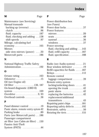 Index 
197 
M Page 
Maintenance (see Servicing) 
Manual transaxle 
backing up (reverse) . . . . . . . . .98 
clutch . . . . . . . . . . . . . . . . . . . . .96 
fluid, capacity . . . . . . . . . . . . .187 
fluid, checking and adding . . .138 
shift speeds . . . . . . . . . . . . . . . .97 
Mileage, calculating fuel 
economy . . . . . . . . . . . . . . . . . . .165 
Mirrors 
side view mirrors (power) . . . .20 
Motorcraft parts . . . . . . . . . . . .186 
N 
National Highway Traffic Safety 
Administration . . . . . . . . . . . . . .192 
O 
Octane rating . . . . . . . . . . . . . . .163 
Odometer . . . . . . . . . . . . . . . . . . .15 
Oil (see Engine oil) 
Oil filter . . . . . . . . . . . . . . .136, 187 
On-board diagnostic (OBD II) 
system . . . . . . . . . . . . . . . . . . . .169 
Overdrive . . . . . . . . . . . . . . . . .9, 93 
Overhead controls . . . . . . . . . . . .36 
P 
Panel dimmer control . . . . . . . . .19 
Panic alarm, remote entry sytem 42 
Parking brake . . . . . . . . . . . . . . .89 
Parts (see Motorcraft parts) . . .186 
Passenger compartment 
air filter (see Cabin air filter) . .150 
Passive Anti-Theft 
System (PATS) . . . . . . . . . . . . . .44 
P Page 
Power distribution box 
(see Fuses) 
Power door locks . . . . . . . . . . . . .37 
Power features 
mirrors . . . . . . . . . . . . . . . . . . . .20 
seats . . . . . . . . . . . . . . . . . . . . . .48 
sunroof . . . . . . . . . . . . . . . . . . . .36 
windows . . . . . . . . . . . . . . . . . . .37 
Power steering 
fluid, checking and adding . . .143 
fluid, refill capacity . . . . . . . . .187 
fluid, specification . . . . . . . . . .188 
R 
Radio (see Audio system) . . . . . .21 
Rear window defroster . . . . . . . .19 
Refill capacities for fluids . . . . .187 
Relays . . . . . . . . . . . . . . . . . . . . .112 
Remote control 
luggage compartment . . . . . . . .39 
Remote entry system 
locking/unlocking doors . . . . . .41 
opening the trunk . . . . . . . . . . .42 
panic alarm . . . . . . . . . . . . . . . .42 
replacing the batteries . . . . . . .42 
replacement/additional 
transmitters . . . . . . . . . . . . . . . .43 
Repairing paint chips . . . . . . . .181 
Reporting safety defects . . . . . .192 
Restraints, safety . . . . . . . . . . . . .50 
Rotating the tires . . . . . . . . . . . .155 
 