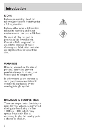 Introduction 
ICONS 
Indicates a warning. Read the 
following section on Warnings for 
a full explanation. 
Indicates that vehicle information 
related to recycling and other 
environmental concerns will follow. 
We must all play our part in 
protecting the environment. 
Correct vehicle usage and the 
authorized disposal of waste 
cleaning and lubrication materials 
are significant steps toward this 
aim. 
WARNINGS 
How can you reduce the risk of 
personal injury and prevent 
possible damage to others, your 
vehicle and its equipment? 
In this owner’s guide, answers to 
such questions are contained in 
comments highlighted by the 
warning triangle symbol. 
BREAKING IN YOUR VEHICLE 
There are no particular breaking-in 
rules for your vehicle. Simply avoid 
driving too fast during the first 
1 600 km (1 000 miles). Vary 
speeds frequently. This is 
necessary to give the moving parts 
a chance to break in. 
2 
 