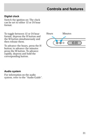 Controls and features 
21 
Digital clock 
Switch the ignition on: The clock 
can be set to either 12 or 24 hour 
format. 
To toggle between 12 or 24 hour 
format, depress the H button and 
the M button simultaneously and 
then release them. 
To advance the hours, press the H 
button; to advance the minutes 
press the M button. To advance 
rapidly, depress and hold the 
corresponding button. 
Hours Minutes 
H M I0 :20 
Audio system 
For information on the audio 
system, refer to the “Audio Guide”. 
 
