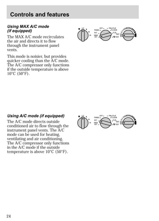 Controls and features 
Using MAX A/C mode 
(if equipped) 
The MAX A/C mode recirculates 
the air and directs it to flow 
through the instrument panel 
vents. 
This mode is noisier, but provides 
quicker cooling than the A/C mode. 
The A/C compressor only functions 
if the outside temperature is above 
10°C (50°F). 
24 
LO OFF PNL/FLR 
PANEL 
A/C 
FLOOR 
FLR 
DEF 
DEF 
MAX 
A/C 
HI 
/ 
Using A/C mode (if equipped) 
The A/C mode directs outside 
conditioned air to flow through the 
instrument panel vents. The A/C 
mode can be used for heating, 
ventilating and air conditioning. 
The A/C compressor only functions 
in the A/C mode if the outside 
temperature is above 10°C (50°F). 
LO OFF PNL/FLR 
PANEL 
A/C 
FLOOR 
FLR 
DEF 
DEF 
MAX 
A/C 
HI 
/ 
 