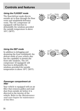 Controls and features 
Using the FLR/DEF mode 
The floor/defrost mode directs 
outside air to flow through the floor 
vents and windshield defroster 
vents. The A/C compressor (if 
equipped) will function to 
dehumidify the windows provided 
the outside temperature is above 
10°C (50°F). 
26 
LO OFF PNL/FLR 
PANEL 
A/C 
FLOOR 
FLR 
DEF 
DEF 
MAX 
A/C 
HI 
/ 
Using the DEF mode 
In addition to defogging and 
demisting the front windshield, the 
defrost mode of your vehicle also 
has the capability to demist the 
front side windows. The A/C 
compressor (if equipped) will 
function to dehumidify the 
windows provided the outside 
temperature is above 10°C (50°F). 
LO OFF PNL/FLR 
PANEL 
A/C 
FLOOR 
FLR 
DEF 
DEF 
MAX 
A/C 
HI 
/ 
Passenger compartment air 
filter 
Your vehicle is equipped with an air 
filter that removes pollen and road 
dust from outside air before it is 
directed to the interior of the 
vehicle. Refer to the Maintenance 
and care chapter for maintenance 
of this filter. 
 