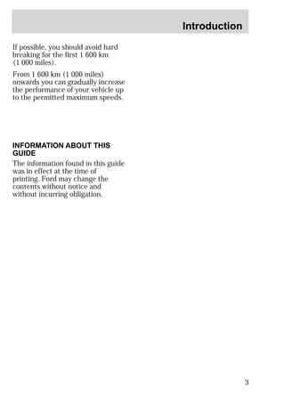 Introduction 
3 
If possible, you should avoid hard 
breaking for the first 1 600 km 
(1 000 miles). 
From 1 600 km (1 000 miles) 
onwards you can gradually increase 
the performance of your vehicle up 
to the permitted maximum speeds. 
INFORMATION ABOUT THIS 
GUIDE 
The information found in this guide 
was in effect at the time of 
printing. Ford may change the 
contents without notice and 
without incurring obligation. 
 