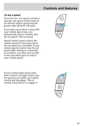 Controls and features 
33 
To set a speed 
Press Set Acc. For speed control to 
operate, the speed control must be 
on and the vehicle speed must be 
greater than 48 km/h (30 mph). 
If you drive up or down a steep hill, 
your vehicle speed may vary 
momentarily slower or faster than 
the set speed. This is normal. 
Speed control cannot reduce the 
vehicle speed if it increases above 
the set speed on a downhill. If your 
vehicle speed is faster than the set 
speed while driving on a downhill 
in overdrive, you may want to shift 
to the next lower gear to reduce 
your vehicle speed. 
Res 
Set 
Acc 
Coast 
Res 
Set 
Acc 
Coast 
If your vehicle slows down more 
than 16 km/h (10 mph) below your 
set speed on an uphill, your speed 
control will disengage. This is 
normal. Press Res to re-engage it. 
 