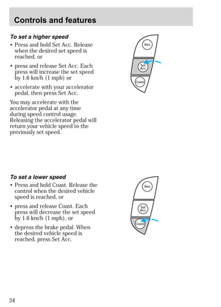 Controls and features 
To set a higher speed 
• Press and hold Set Acc. Release 
when the desired set speed is 
reached, or 
• press and release Set Acc. Each 
press will increase the set speed 
by 1.6 km/h (1 mph) or 
• accelerate with your accelerator 
pedal, then press Set Acc. 
You may accelerate with the 
accelerator pedal at any time 
during speed control usage. 
Releasing the accelerator pedal will 
return your vehicle speed to the 
previously set speed. 
34 
Res 
Set 
Acc 
Coast 
To set a lower speed 
• Press and hold Coast. Release the 
control when the desired vehicle 
speed is reached, or 
• press and release Coast. Each 
press will decrease the set speed 
by 1.6 km/h (1 mph), or 
• depress the brake pedal. When 
the desired vehicle speed is 
reached, press Set Acc. 
Res 
Set 
Acc 
Coast 
 