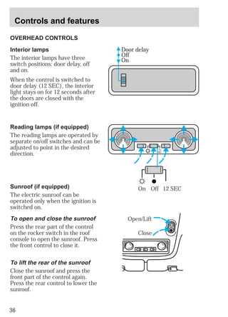Controls and features 
OVERHEAD CONTROLS 
36 
Door delay 
Off 
On 
12 
SEC 
On Off 12 SEC 
Interior lamps 
The interior lamps have three 
switch positions: door delay, off 
and on. 
When the control is switched to 
door delay (12 SEC), the interior 
light stays on for 12 seconds after 
the doors are closed with the 
ignition off. 
Reading lamps (if equipped) 
The reading lamps are operated by 
separate on/off switches and can be 
adjusted to point in the desired 
direction. 
Open/Lift 
Close 
Sunroof (if equipped) 
The electric sunroof can be 
operated only when the ignition is 
switched on. 
To open and close the sunroof 
Press the rear part of the control 
on the rocker switch in the roof 
console to open the sunroof. Press 
the front control to close it. 
To lift the rear of the sunroof 
Close the sunroof and press the 
front part of the control again. 
Press the rear control to lower the 
sunroof. 
 
