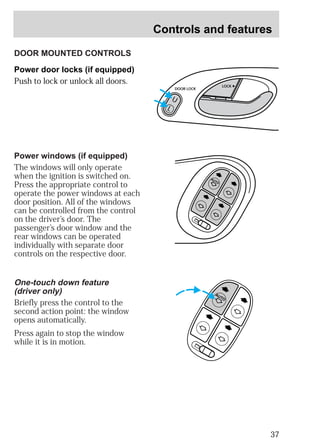 Controls and features 
37 
DOOR MOUNTED CONTROLS 
Power door locks (if equipped) 
Push to lock or unlock all doors. 
AUTO 
Power windows (if equipped) 
The windows will only operate 
when the ignition is switched on. 
Press the appropriate control to 
operate the power windows at each 
door position. All of the windows 
can be controlled from the control 
on the driver’s door. The 
passenger’s door window and the 
rear windows can be operated 
individually with separate door 
controls on the respective door. 
AUTO 
One-touch down feature 
(driver only) 
Briefly press the control to the 
second action point: the window 
opens automatically. 
Press again to stop the window 
while it is in motion. 
DOOR LOCK 
U 
L 
LOCK 
 