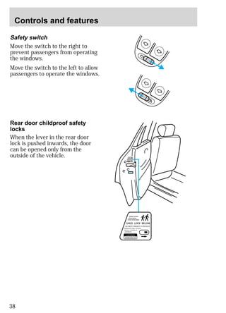 Controls and features 
Safety switch 
Move the switch to the right to 
prevent passengers from operating 
the windows. 
Move the switch to the left to allow 
passengers to operate the windows. 
38 
WHEN LOCKED, 
DOOR WON`T 
OPEN FROM INSIDE. 
CHILD LOCK BELOW 
SECURITE E´NFANTS CI-DESSOUS 
VERROULE´E AINSI, LA PORTE 
NE PEUT S´OUVRIR DE 
L´INTERIEUR. 
LOCKED, 
VERROUILLEE 
WHEN LOCKED, 
DOOR WON`T 
OPEN FROM INSIDE. 
CHILD LOCK BELOW 
SECURITE E´NFANTS CI-DESSOUS 
VERROULE´E AINSI, LA PORTE 
NE PEUT S´OUVRIR DE 
L´INTERIEUR. 
LOCKED, 
VERROUILLEE 
Rear door childproof safety 
locks 
When the lever in the rear door 
lock is pushed inwards, the door 
can be opened only from the 
outside of the vehicle. 
 