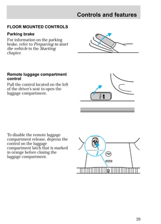 Controls and features 
39 
PULL 
FLOOR MOUNTED CONTROLS 
Parking brake 
For information on the parking 
brake, refer to Preparing to start 
the vehicle in the Starting 
chapter. 
Remote luggage compartment 
control 
Pull the control located on the left 
of the driver’s seat to open the 
luggage compartment. 
To disable the remote luggage 
compartment release, depress the 
control on the luggage 
compartment latch that is marked 
in orange before closing the 
luggage compartment. 
 