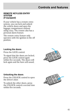 Controls and features 
41 
TRUNK 
UN 
LOCK 
PANIC 
LOCK 
REMOTE KEYLESS ENTRY 
SYSTEM 
(if equipped) 
If your vehicle has a remote entry 
system, you can lock and unlock 
the vehicle doors and open the 
luggage compartment without 
using a key. The remote also has a 
personal alarm feature. 
The remote entry feature only 
operates with the ignition in the off 
position. 
Locking the doors 
Press the LOCK control. 
To signal that the doors are locked, 
press the LOCK control again 
within five seconds. The doors will 
lock again and the horn will sound. 
Unlocking the doors 
Press the UNLOCK control to open 
the driver’s door. 
To unlock the other doors, press 
the UNLOCK control a second time 
within five seconds. 
LOCK 
TRUNK 
PANIC 
UN 
LOCK 
 