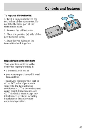 Controls and features 
43 
To replace the batteries: 
1. Twist a thin coin between the 
two halves of the transmitter. Do 
not take the front part of the 
transmitter apart. 
2. Remove the old batteries. 
3. Place the positive (+) side of the 
new batteries down. 
4. Snap the two halves of the 
transmitter back together. 
Replacing lost transmitters 
Take your transmitters to the 
dealer for reprogramming if: 
• a transmitter is lost or 
• you want to purchase additional 
transmitters. 
This device complies with part 15 
of the FCC rules. Operation is 
subject to the two following 
conditions: (1) The device may not 
cause harmful interference, and 
(2) This device must accept any 
interference received, including 
interference that may cause 
undesired operation. 
 
