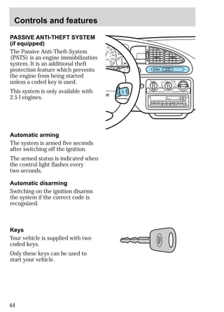 Controls and features 
PASSIVE ANTI-THEFT SYSTEM 
(if equipped) 
The Passive Anti-Theft-System 
(PATS) is an engine immobilization 
system. It is an additional theft 
protection feature which prevents 
the engine from being started 
unless a coded key is used. 
This system is only available with 
2.5 l engines. 
44 
H M I0 :20 
LO OFF PNL/FLR 
PANEL 
A/C 
FLOOR 
FLR 
DEF 
DEF 
MAX 
A/C 
HI 
/ 
POWER AUDIO AM/FM SCAN 
SEEK 
1 2 3 
4 5 6 
ANS 
SIDE 1-2 
EJECT 
VOLUME 
0 80 
20 
23 
0 0 
90 
100 
110 
120 
130 
H 
140 
160 
180 
200 
1/2 
BRAKE 
E F 
UNLEADED FUEL ONLY 
CHECK 
ENGINE 
Automatic arming 
The system is armed five seconds 
after switching off the ignition. 
The armed status is indicated when 
the control light flashes every 
two seconds. 
Automatic disarming 
Switching on the ignition disarms 
the system if the correct code is 
recognized. 
Keys 
Your vehicle is supplied with two 
coded keys. 
Only these keys can be used to 
start your vehicle. 
 