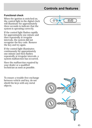 Controls and features 
45 
Functional check 
When the ignition is switched on, 
the control light in the digital clock 
will illuminate for approximately 
three seconds to indicate that the 
system is operating correctly. 
If the control light flashes rapidly 
for approximately one minute and 
then repeatedly at irregular 
intervals, the system did not 
recognize the key code. Remove 
the key and try again. 
If the control light illuminates 
continuously for approximately 
one minute and then flashes 
repeatedly at irregular intervals, a 
system malfunction has occurred. 
Have the malfunction repaired by 
your dealer or a qualified 
technician as soon as possible. 
H M I0 :20 
To ensure a trouble-free exchange 
between vehicle and key, do not 
shield the keys with any metal 
objects. 
 