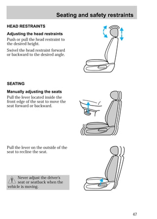 Seating and safety restraints 
47 
HEAD RESTRAINTS 
Adjusting the head restraints 
Push or pull the head restraint to 
the desired height. 
Swivel the head restraint forward 
or backward to the desired angle. 
SEATING 
Manually adjusting the seats 
Pull the lever located inside the 
front edge of the seat to move the 
seat forward or backward. 
Pull the lever on the outside of the 
seat to recline the seat. 
Never adjust the driver’s 
seat or seatback when the 
vehicle is moving. 
 