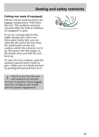 Seating and safety restraints 
49 
Folding rear seats (if equipped) 
Pull the release knob located in the 
luggage compartment. Fold down 
the seat. The seatback cannot be 
released while the built-in childseat 
(if equipped) is open. 
If you are carrying objects that 
might damage the center rear 
three-point safety belt, you can 
unbuckle the end of the belt from 
the small buckle on the seat 
cushion and let the retractor reel it 
up. Reconnect the belt tongue to 
the buckle when you fold the seat 
back up. 
To raise the rear seatback, push the 
seatback upward until it locks in 
place. Make sure it is firmly latched 
by pushing forward and back on it. 
Check to see that the seat 
and seatback are latched 
securely in position. Keep luggage 
area free of objects that would 
prevent proper engagement. 
 