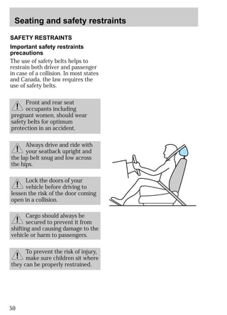 Seating and safety restraints 
SAFETY RESTRAINTS 
Important safety restraints 
precautions 
The use of safety belts helps to 
restrain both driver and passenger 
in case of a collision. In most states 
and Canada, the law requires the 
use of safety belts. 
pregnant women, should wear 
safety belts for optimum 
protection in an accident. 
50 
Front and rear seat 
occupants including 
Always drive and ride with 
your seatback upright and 
the lap belt snug and low across 
the hips. 
Lock the doors of your 
vehicle before driving to 
lessen the risk of the door coming 
open in a collision. 
Cargo should always be 
secured to prevent it from 
shifting and causing damage to the 
vehicle or harm to passengers. 
To prevent the risk of injury, 
make sure children sit where 
they can be properly restrained. 
 