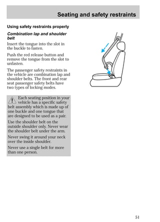 Seating and safety restraints 
51 
Using safety restraints properly 
Combination lap and shoulder 
belt 
Insert the tongue into the slot in 
the buckle to fasten. 
Push the red release button and 
remove the tongue from the slot to 
unfasten. 
The passenger safety restraints in 
the vehicle are combination lap and 
shoulder belts. The front and rear 
seat passenger safety belts have 
two types of locking modes. 
Each seating position in your 
vehicle has a specific safety 
belt assembly which is made up of 
one buckle and one tongue that 
are designed to be used as a pair. 
Use the shoulder belt on the 
outside shoulder only. Never wear 
the shoulder belt under the arm. 
Never swing it around your neck 
over the inside shoulder. 
Never use a single belt for more 
than one person. 
 