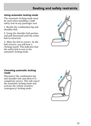 Seating and safety restraints 
53 
Using automatic locking mode 
The automatic locking mode must 
be used when installing a child 
safety seat in any passenger seat. 
1. Buckle the combination lap and 
shoulder belt. 
2. Grasp the shoulder belt portion 
and pull downward until the entire 
belt is extracted. 
3. Allow the belt to retract. As the 
belt retracts, you will hear a 
clicking sound. This indicates that 
the safety belt is now in the 
automatic locking mode. 
Canceling automatic locking 
mode 
Disconnect the combination lap 
and shoulder belt and allow it to 
completely retract. This will cancel 
the automatic locking mode and 
activate the vehicle sensitive 
(emergency) locking mode. 
 
