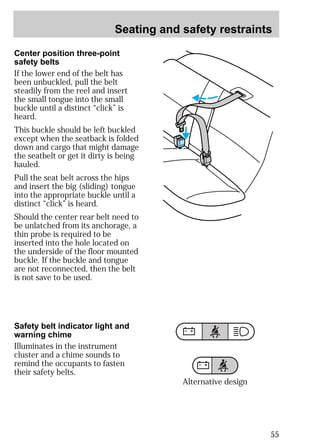 Seating and safety restraints 
55 
Center position three-point 
safety belts 
If the lower end of the belt has 
been unbuckled, pull the belt 
steadily from the reel and insert 
the small tongue into the small 
buckle until a distinct “click” is 
heard. 
This buckle should be left buckled 
except when the seatback is folded 
down and cargo that might damage 
the seatbelt or get it dirty is being 
hauled. 
Pull the seat belt across the hips 
and insert the big (sliding) tongue 
into the appropriate buckle until a 
distinct “click” is heard. 
Should the center rear belt need to 
be unlatched from its anchorage, a 
thin probe is required to be 
inserted into the hole located on 
the underside of the floor mounted 
buckle. If the buckle and tongue 
are not reconnected, then the belt 
is not save to be used. 
Safety belt indicator light and 
warning chime 
Illuminates in the instrument 
cluster and a chime sounds to 
remind the occupants to fasten 
their safety belts. 
Alternative design 
 