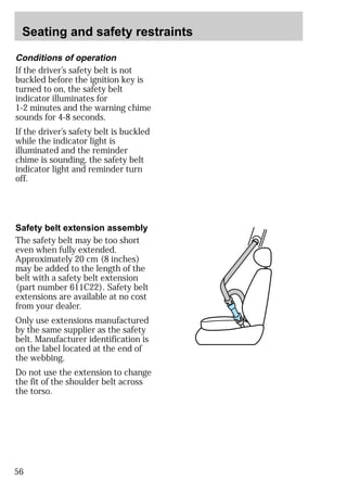 Seating and safety restraints 
Conditions of operation 
If the driver’s safety belt is not 
buckled before the ignition key is 
turned to on, the safety belt 
indicator illuminates for 
1-2 minutes and the warning chime 
sounds for 4-8 seconds. 
If the driver’s safety belt is buckled 
while the indicator light is 
illuminated and the reminder 
chime is sounding, the safety belt 
indicator light and reminder turn 
off. 
Safety belt extension assembly 
The safety belt may be too short 
even when fully extended. 
Approximately 20 cm (8 inches) 
may be added to the length of the 
belt with a safety belt extension 
(part number 611C22). Safety belt 
extensions are available at no cost 
from your dealer. 
Only use extensions manufactured 
by the same supplier as the safety 
belt. Manufacturer identification is 
on the label located at the end of 
the webbing. 
Do not use the extension to change 
the fit of the shoulder belt across 
the torso. 
56 
 
