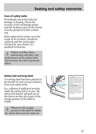 Seating and safety restraints 
57 
Care of safety belts 
Periodically check the belts for 
damage or fraying. Check the 
security of the anchorage points 
and the locking action of the inertia 
reels by giving each belt a sharp 
tug. 
Belts subjected to strain, as in the 
result of an accident, should be 
replaced and the anchorages 
checked by your dealer or a 
qualified technician. 
Failure to follow these 
instructions will affect the 
performance of the safety belts 
and increase the risk of personal 
injury. 
Safety belt warning label 
A warning label has been placed on 
the buckle of each of your vehicle’s 
front seat safety belts. 
In a collision of sufficient severity 
while the safety belt is in use, the 
safety belt buckle will pull out of 
the sleeve so that all or part of the 
orange portion of the label is 
visible. 
Whenever the orange 
portion of the label is visible, 
the safety belt must be replaced. 
WARNING Replace buckle 
assembly if this vehicle is in a collision 
or if any orange portion of this label 
is visible. (See Owner Guide). Failure 
to replace this buckle assembly under 
the above conditions could result in 
severe personal injuries in the event 
of collision. 
AVERTISSEMENT Remplacer 
l'ensemble de boucle de ceinture en 
cas de collision avec ce véhicule, ou si 
la partie orange de cette étiquette 
est visible (Voir le Guide du 
proprietare). Faute de remplacer cet 
ensemble de boucle, des blessures 
graves pourraient être encourues en 
cas de collision. 
REPLACE BUCKLE/REMPLACER BOUCLE 
 