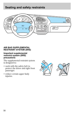 Seating and safety restraints 
55 
50 
40 
30 
20 
60 
40 
1/2 
2 
4 5 
AIR BAG SUPPLEMENTAL 
RESTRAINT SYSTEM (SRS) 
Important supplemental 
restraint system (SRS) 
precautions 
The supplemental restraint system 
is designed to: 
• work with the safety belt to 
protect the driver and right front 
passenger. 
• reduce certain upper body 
injuries. 
58 
MIRRORS 
H M I0 :20 
LO OFF PNL/FLR 
PANEL 
A/C 
FLOOR 
FLR 
DEF 
DEF 
MAX 
A/C 
HI 
/ 
POWER AUDIO AM/FM SCAN 
SEEK 
1 2 3 
4 5 6 
ANS 
SIDE 1-2 
EJECT 
VOLUME 
000123 
0 0 0 0 
10 
60 70 80 
90 
100 
110 
120 
130 
MPH 
20 
80 
100 120 
140 
160 
180 
200 
E F 
UNLEADED FUEL ONLY 
1 
0 
3 
x 1000 
6 
7 
8 
NORMAL 
BRAKE 
CHECK 
ENGINE 
TRACTION 
CONTROL 
O/D 
OFF 
 