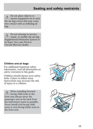 Seating and safety restraints 
59 
Do not place objects or 
mount equipment on or near 
the air bag covers that may come 
into contact with an inflating air 
bag. 
Do not attempt to service, 
repair, or modify the air bag 
Supplemental Restraint System or 
its fuses. See your Ford or 
Lincoln-Mercury dealer. 
AIRBAG 
Children and air bags 
For additional important safety 
information, read all information on 
safety restraints in this guide. 
Children should always wear safety 
belts. Failure to follow these 
instructions may increase the risk 
of injury in a collision. 
When installing forward-facing 
child seats in the 
front seat always move the 
passenger seat as far back from 
the instrument panel as possible. 
Never install rear-facing child 
seats or rear-facing infant seats in 
the front seat. 
 
