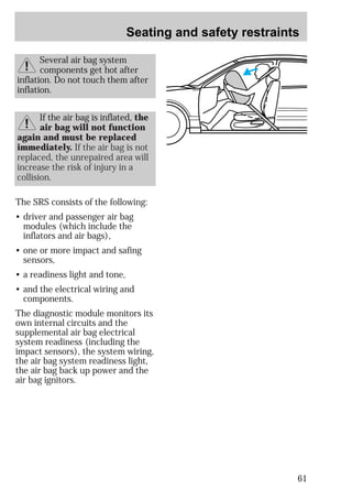 Seating and safety restraints 
61 
Several air bag system 
components get hot after 
inflation. Do not touch them after 
inflation. 
If the air bag is inflated, the 
air bag will not function 
again and must be replaced 
immediately. If the air bag is not 
replaced, the unrepaired area will 
increase the risk of injury in a 
collision. 
The SRS consists of the following: 
• driver and passenger air bag 
modules (which include the 
inflators and air bags), 
• one or more impact and safing 
sensors, 
• a readiness light and tone, 
• and the electrical wiring and 
components. 
The diagnostic module monitors its 
own internal circuits and the 
supplemental air bag electrical 
system readiness (including the 
impact sensors), the system wiring, 
the air bag system readiness light, 
the air bag back up power and the 
air bag ignitors. 
 