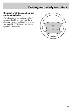 Seating and safety restraints 
63 
Disposal of air bags and air bag 
equipped vehicles 
For disposal of air bags or air bag 
equipped vehicles, see your local 
dealership or a qualified technician. 
Air bags MUST BE disposed of by 
qualified personnel. 
 