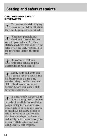 Seating and safety restraints 
CHILDREN AND SAFETY 
RESTRAINTS 
To prevent the risk of injury, 
make sure children sit where 
they can be properly restrained. 
Whenever possible, put 
children in one of the rear 
seats in your vehicle. Accident 
statistics indicate that children are 
safer when properly restrained in 
the rear seats than in the front 
seats. 
unattended in your vehicle. 
64 
Do not leave children, 
unreliable adults, or pets 
Safety belts and seats can 
become hot in a vehicle that 
has been closed up in sunny 
weather; they could burn a small 
child. Check seat covers and 
buckles before you place a child 
anywhere near them. 
It is extremely dangerous to 
ride in a cargo area, inside or 
outside of a vehicle. In a collision, 
people riding in these areas are 
more likely to be seriously injured 
or killed. Do not allow people to 
ride in any area of your vehicle 
that is not equipped with seats 
and safety belts. Be sure everyone 
in your vehicle is in a seat and 
using a safety belt properly. 
 